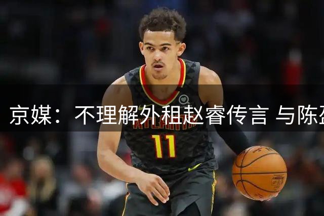 京媒：不理解外租赵睿传言 与陈盈骏续约仍未完成