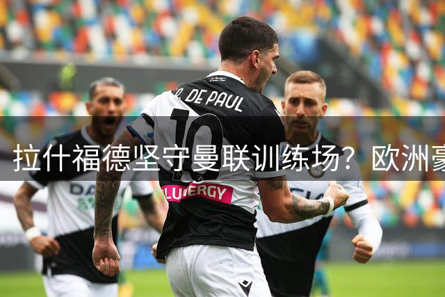 拉什福德坚守曼联训练场？欧洲豪门引援冷遇背后暗藏玄机