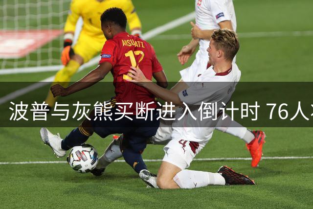 波普与灰熊买断进入倒计时 76人将迎冠军拼图关键补强
