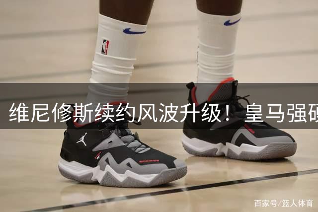 维尼修斯续约风波升级！皇马强硬表态 阿森纳虎视眈眈