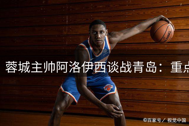 蓉城主帅阿洛伊西谈战青岛：重点布防锋线尖刀 强调把握得分效率
