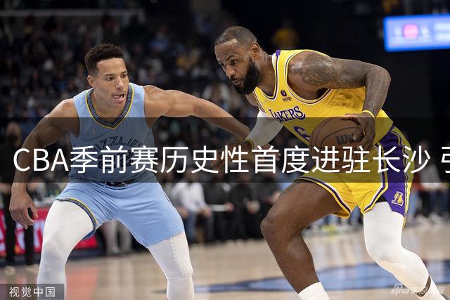CBA季前赛历史性首度进驻长沙 引爆中部篮球热潮